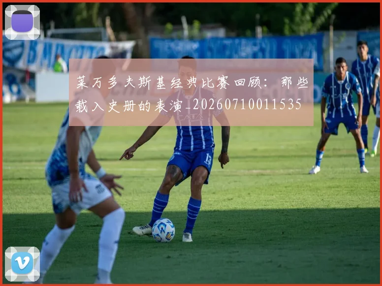 莱万多夫斯基经典比赛回顾:那些载入史册的表演_20260710011535