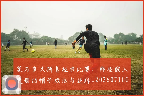 莱万多夫斯基经典比赛:那些载入史册的帽子戏法与逆转_20260710011537
